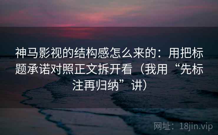 神马影视的结构感怎么来的：用把标题承诺对照正文拆开看（我用“先标注再归纳”讲）
