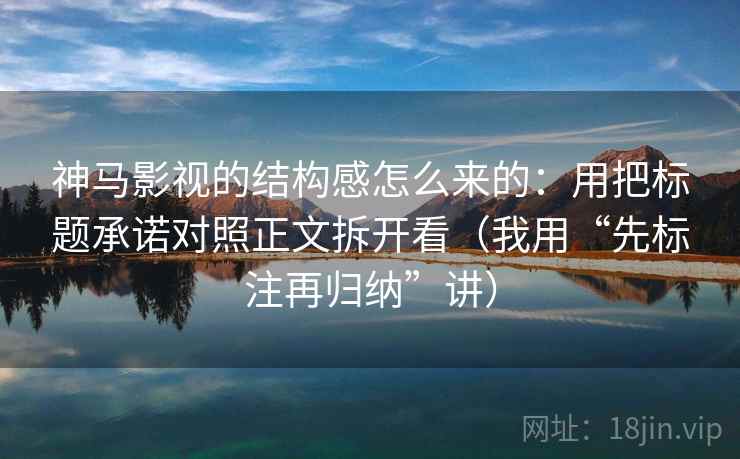 神马影视的结构感怎么来的：用把标题承诺对照正文拆开看（我用“先标注再归纳”讲）