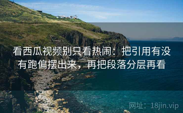 看西瓜视频别只看热闹：把引用有没有跑偏摆出来，再把段落分层再看