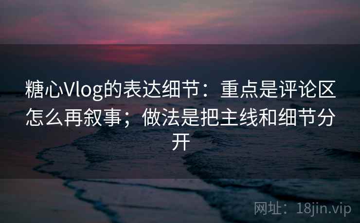 糖心Vlog的表达细节:重点是评论区怎么再叙事;做法是把主线和细节分开 糖心Vlog的表达细节:重点是评论区怎么再叙事;做法是把主线和细节分开