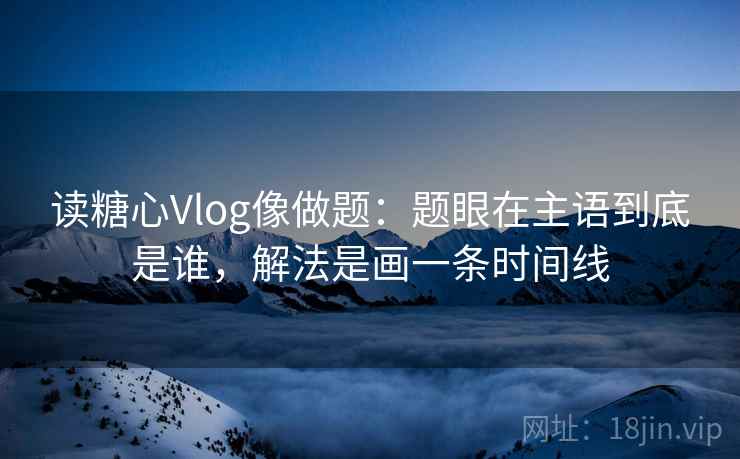 读糖心Vlog像做题：题眼在主语到底是谁，解法是画一条时间线