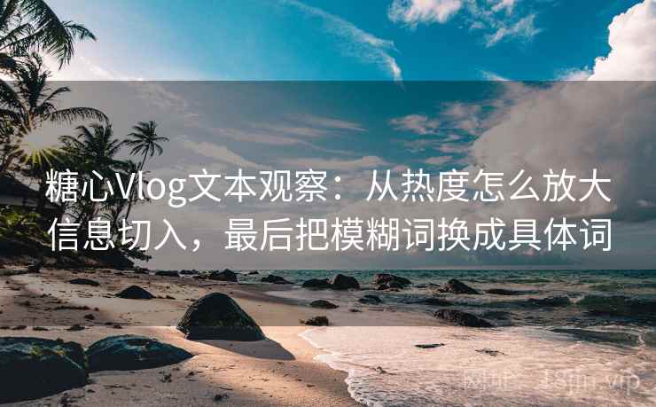 糖心Vlog文本观察：从热度怎么放大信息切入，最后把模糊词换成具体词