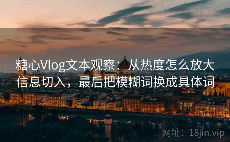 糖心Vlog文本观察：从热度怎么放大信息切入，最后把模糊词换成具体词