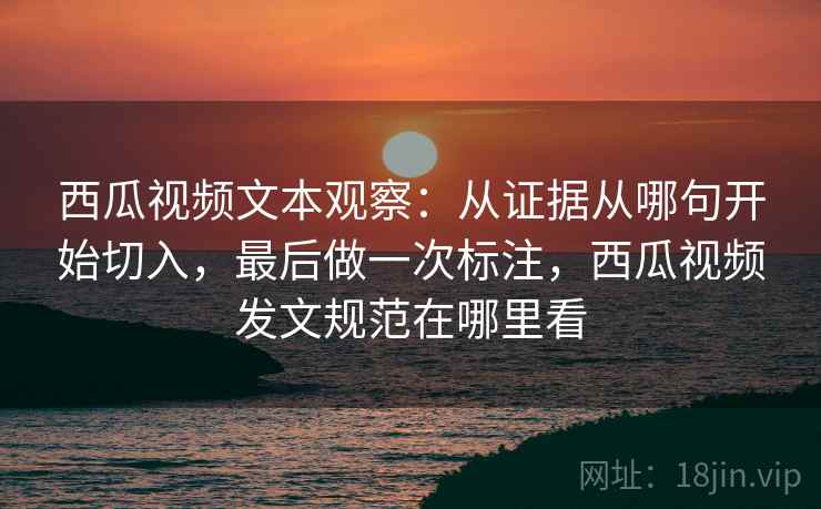西瓜视频文本观察：从证据从哪句开始切入，最后做一次标注，西瓜视频发文规范在哪里看