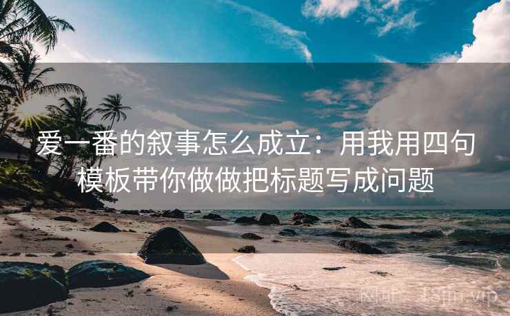 爱一番的叙事怎么成立:用我用四句模板带你做做把标题写成问题